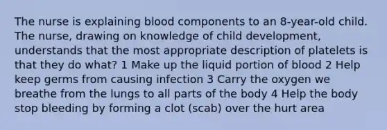 The nurse is explaining blood components to an 8-year-old child. The nurse, drawing on knowledge of child development, understands that the most appropriate description of platelets is that they do what? 1 Make up the liquid portion of blood 2 Help keep germs from causing infection 3 Carry the oxygen we breathe from the lungs to all parts of the body 4 Help the body stop bleeding by forming a clot (scab) over the hurt area