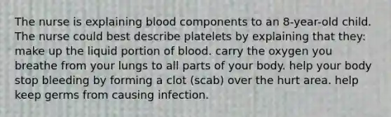 The nurse is explaining blood components to an 8-year-old child. The nurse could best describe platelets by explaining that they: make up the liquid portion of blood. carry the oxygen you breathe from your lungs to all parts of your body. help your body stop bleeding by forming a clot (scab) over the hurt area. help keep germs from causing infection.