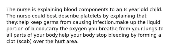 The nurse is explaining blood components to an 8-year-old child. The nurse could best describe platelets by explaining that they:help keep germs from causing infection.make up the liquid portion of blood.carry the oxygen you breathe from your lungs to all parts of your body.help your body stop bleeding by forming a clot (scab) over the hurt area.