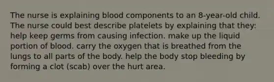 The nurse is explaining blood components to an 8-year-old child. The nurse could best describe platelets by explaining that they: help keep germs from causing infection. make up the liquid portion of blood. carry the oxygen that is breathed from the lungs to all parts of the body. help the body stop bleeding by forming a clot (scab) over the hurt area.