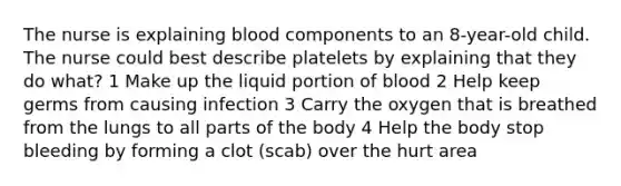 The nurse is explaining blood components to an 8-year-old child. The nurse could best describe platelets by explaining that they do what? 1 Make up the liquid portion of blood 2 Help keep germs from causing infection 3 Carry the oxygen that is breathed from the lungs to all parts of the body 4 Help the body stop bleeding by forming a clot (scab) over the hurt area