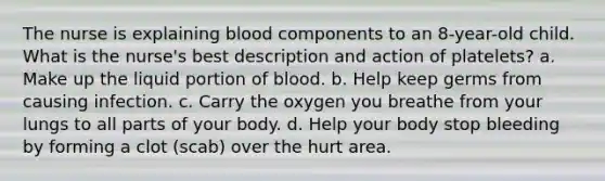 The nurse is explaining blood components to an 8-year-old child. What is the nurse's best description and action of platelets? a. Make up the liquid portion of blood. b. Help keep germs from causing infection. c. Carry the oxygen you breathe from your lungs to all parts of your body. d. Help your body stop bleeding by forming a clot (scab) over the hurt area.