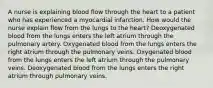 A nurse is explaining blood flow through the heart to a patient who has experienced a myocardial infarction. How would the nurse explain flow from the lungs to the heart? Deoxygenated blood from the lungs enters the left atrium through the pulmonary artery. Oxygenated blood from the lungs enters the right atrium through the pulmonary veins. Oxygenated blood from the lungs enters the left atrium through the pulmonary veins. Deoxygenated blood from the lungs enters the right atrium through pulmonary veins.