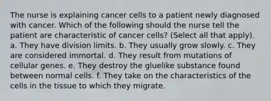 The nurse is explaining cancer cells to a patient newly diagnosed with cancer. Which of the following should the nurse tell the patient are characteristic of cancer cells? (Select all that apply). a. They have division limits. b. They usually grow slowly. c. They are considered immortal. d. They result from mutations of cellular genes. e. They destroy the gluelike substance found between normal cells. f. They take on the characteristics of the cells in the tissue to which they migrate.