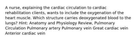 A nurse, explaining the cardiac circulation to cardiac rehabilitation clients, wants to include the oxygenation of the heart muscle. Which structure carries deoxygenated blood to the lungs? Hint: Anatomy and Physiology Review, Pulmonary Circulation Pulmonary artery Pulmonary vein Great cardiac vein Anterior cardiac vein