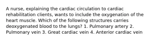 A nurse, explaining the cardiac circulation to cardiac rehabilitation clients, wants to include the oxygenation of the heart muscle. Which of the following structures carries deoxygenated blood to the lungs? 1. Pulmonary artery 2. Pulmonary vein 3. Great cardiac vein 4. Anterior cardiac vein