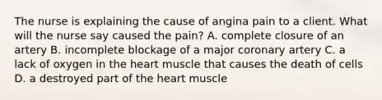 The nurse is explaining the cause of angina pain to a client. What will the nurse say caused the pain? A. complete closure of an artery B. incomplete blockage of a major coronary artery C. a lack of oxygen in the heart muscle that causes the death of cells D. a destroyed part of the heart muscle