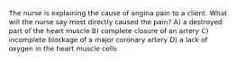 The nurse is explaining the cause of angina pain to a client. What will the nurse say most directly caused the pain? A) a destroyed part of the heart muscle B) complete closure of an artery C) incomplete blockage of a major coronary artery D) a lack of oxygen in the heart muscle cells