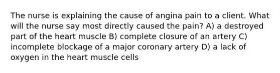 The nurse is explaining the cause of angina pain to a client. What will the nurse say most directly caused the pain? A) a destroyed part of the heart muscle B) complete closure of an artery C) incomplete blockage of a major coronary artery D) a lack of oxygen in the heart muscle cells