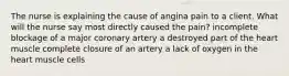 The nurse is explaining the cause of angina pain to a client. What will the nurse say most directly caused the pain? incomplete blockage of a major coronary artery a destroyed part of the heart muscle complete closure of an artery a lack of oxygen in the heart muscle cells