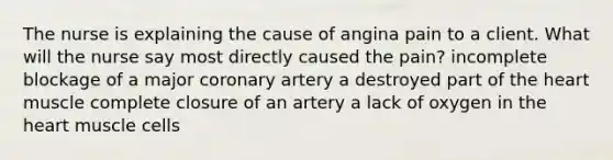 The nurse is explaining the cause of angina pain to a client. What will the nurse say most directly caused the pain? incomplete blockage of a major coronary artery a destroyed part of <a href='https://www.questionai.com/knowledge/kya8ocqc6o-the-heart' class='anchor-knowledge'>the heart</a> muscle complete closure of an artery a lack of oxygen in the heart muscle cells