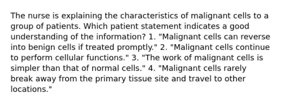 The nurse is explaining the characteristics of malignant cells to a group of patients. Which patient statement indicates a good understanding of the information? 1. "Malignant cells can reverse into benign cells if treated promptly." 2. "Malignant cells continue to perform cellular functions." 3. "The work of malignant cells is simpler than that of normal cells." 4. "Malignant cells rarely break away from the primary tissue site and travel to other locations."