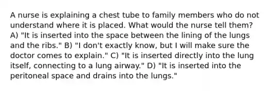 A nurse is explaining a chest tube to family members who do not understand where it is placed. What would the nurse tell them? A) "It is inserted into the space between the lining of the lungs and the ribs." B) "I don't exactly know, but I will make sure the doctor comes to explain." C) "It is inserted directly into the lung itself, connecting to a lung airway." D) "It is inserted into the peritoneal space and drains into the lungs."