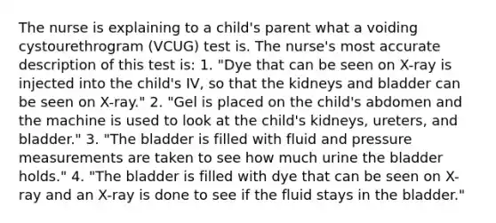 The nurse is explaining to a child's parent what a voiding cystourethrogram (VCUG) test is. The nurse's most accurate description of this test is: 1. "Dye that can be seen on X-ray is injected into the child's IV, so that the kidneys and bladder can be seen on X-ray." 2. "Gel is placed on the child's abdomen and the machine is used to look at the child's kidneys, ureters, and bladder." 3. "The bladder is filled with fluid and pressure measurements are taken to see how much urine the bladder holds." 4. "The bladder is filled with dye that can be seen on X-ray and an X-ray is done to see if the fluid stays in the bladder."