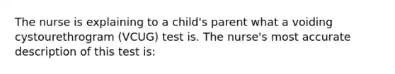 The nurse is explaining to a child's parent what a voiding cystourethrogram (VCUG) test is. The nurse's most accurate description of this test is: