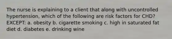 The nurse is explaining to a client that along with uncontrolled hypertension, which of the following are risk factors for CHD? EXCEPT: a. obesity b. cigarette smoking c. high in saturated fat diet d. diabetes e. drinking wine