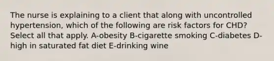 The nurse is explaining to a client that along with uncontrolled hypertension, which of the following are risk factors for CHD? Select all that apply. A-obesity B-cigarette smoking C-diabetes D-high in saturated fat diet E-drinking wine