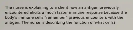 The nurse is explaining to a client how an antigen previously encountered elicits a much faster immune response because the body's immune cells "remember" previous encounters with the antigen. The nurse is describing the function of what cells?