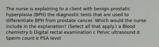 The nurse is explaining to a client with benign prostatic hyperplasia (BPH) the diagnostic tests that are used to differentiate BPH from prostate cancer. Which would the nurse include in the explanation? (Select all that apply.) a Blood chemistry b Digital rectal examination c Pelvic ultrasound d Sperm count e PSA level