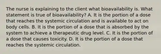 The nurse is explaining to the client what bioavailability is. What statement is true of bioavailability? A. It is the portion of a dose that reaches the systemic circulation and is available to act on body cells. B. It is the portion of a dose that is absorbed by the system to achieve a therapeutic drug level. C. It is the portion of a dose that causes toxicity. D. It is the portion of a dose that reaches the systemic circulation.