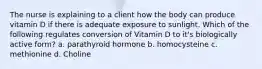 The nurse is explaining to a client how the body can produce vitamin D if there is adequate exposure to sunlight. Which of the following regulates conversion of Vitamin D to it's biologically active form? a. parathyroid hormone b. homocysteine c. methionine d. Choline