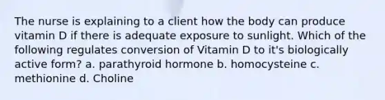 The nurse is explaining to a client how the body can produce vitamin D if there is adequate exposure to sunlight. Which of the following regulates conversion of Vitamin D to it's biologically active form? a. parathyroid hormone b. homocysteine c. methionine d. Choline