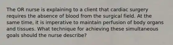 The OR nurse is explaining to a client that cardiac surgery requires the absence of blood from the surgical field. At the same time, it is imperative to maintain perfusion of body organs and tissues. What technique for achieving these simultaneous goals should the nurse describe?