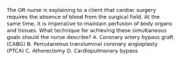 The OR nurse is explaining to a client that cardiac surgery requires the absence of blood from the surgical field. At the same time, it is imperative to maintain perfusion of body organs and tissues. What technique for achieving these simultaneous goals should the nurse describe? A. Coronary artery bypass graft (CABG) B. Percutaneous transluminal coronary angioplasty (PTCA) C. Atherectomy D. Cardiopulmonary bypass