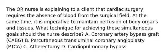 The OR nurse is explaining to a client that cardiac surgery requires the absence of blood from the surgical field. At the same time, it is imperative to maintain perfusion of body organs and tissues. What technique for achieving these simultaneous goals should the nurse describe? A. Coronary artery bypass graft (CABG) B. Percutaneous transluminal coronary angioplasty (PTCA) C. Atherectomy D. Cardiopulmonary bypass