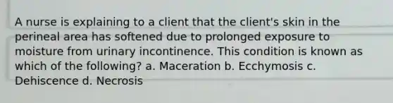 A nurse is explaining to a client that the client's skin in the perineal area has softened due to prolonged exposure to moisture from urinary incontinence. This condition is known as which of the following? a. Maceration b. Ecchymosis c. Dehiscence d. Necrosis