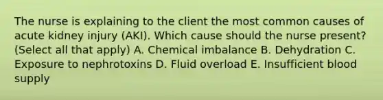 The nurse is explaining to the client the most common causes of acute kidney injury​ (AKI). Which cause should the nurse​ present? (Select all that​ apply) A. Chemical imbalance B. Dehydration C. Exposure to nephrotoxins D. Fluid overload E. Insufficient blood supply