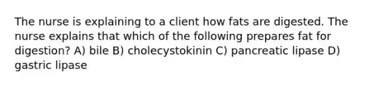 The nurse is explaining to a client how fats are digested. The nurse explains that which of the following prepares fat for digestion? A) bile B) cholecystokinin C) pancreatic lipase D) gastric lipase