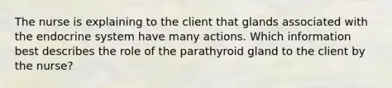 The nurse is explaining to the client that glands associated with the <a href='https://www.questionai.com/knowledge/k97r8ZsIZg-endocrine-system' class='anchor-knowledge'>endocrine system</a> have many actions. Which information best describes the role of the parathyroid gland to the client by the nurse?