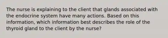 The nurse is explaining to the client that glands associated with the endocrine system have many actions. Based on this information, which information best describes the role of the thyroid gland to the client by the nurse?