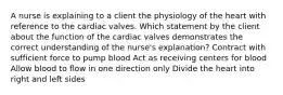 A nurse is explaining to a client the physiology of the heart with reference to the cardiac valves. Which statement by the client about the function of the cardiac valves demonstrates the correct understanding of the nurse's explanation? Contract with sufficient force to pump blood Act as receiving centers for blood Allow blood to flow in one direction only Divide the heart into right and left sides