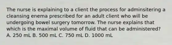 The nurse is explaining to a client the process for adminsitering a cleansing enema prescribed for an adult client who will be undergoing bowel surgery tomorrow. The nurse explains that which is the maximal volume of fluid that can be administered? A. 250 mL B. 500 mL C. 750 mL D. 1000 mL