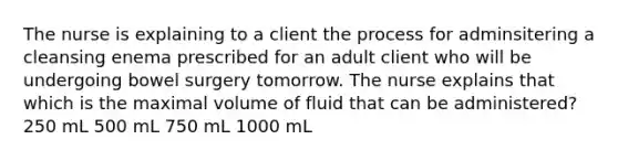 The nurse is explaining to a client the process for adminsitering a cleansing enema prescribed for an adult client who will be undergoing bowel surgery tomorrow. The nurse explains that which is the maximal volume of fluid that can be administered? 250 mL 500 mL 750 mL 1000 mL