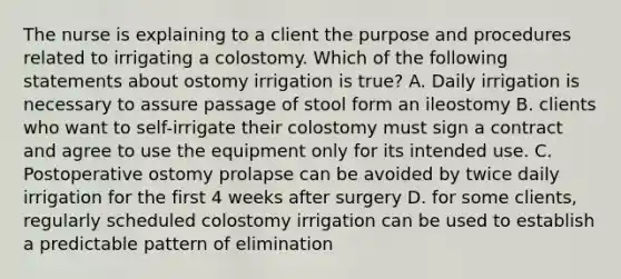 The nurse is explaining to a client the purpose and procedures related to irrigating a colostomy. Which of the following statements about ostomy irrigation is true? A. Daily irrigation is necessary to assure passage of stool form an ileostomy B. clients who want to self-irrigate their colostomy must sign a contract and agree to use the equipment only for its intended use. C. Postoperative ostomy prolapse can be avoided by twice daily irrigation for the first 4 weeks after surgery D. for some clients, regularly scheduled colostomy irrigation can be used to establish a predictable pattern of elimination