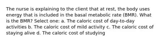 The nurse is explaining to the client that at rest, the body uses energy that is included in the basal metabolic rate (BMR). What is the BMR? Select one: a. The caloric cost of day-to-day activities b. The caloric cost of mild activity c. The caloric cost of staying alive d. The caloric cost of studying