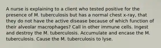 A nurse is explaining to a client who tested positive for the presence of M. tuberculosis but has a normal chest x-ray, that they do not have the active disease because of which function of their alveolar macrophages? Call in other immune cells. Ingest and destroy the M. tuberculosis. Accumulate and encase the M. tuberculosis. Cause the M. tuberculosis to lyse.