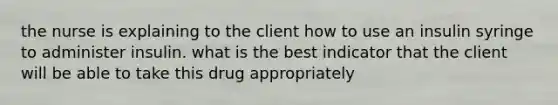 the nurse is explaining to the client how to use an insulin syringe to administer insulin. what is the best indicator that the client will be able to take this drug appropriately