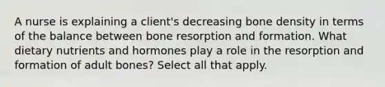 A nurse is explaining a client's decreasing bone density in terms of the balance between bone resorption and formation. What dietary nutrients and hormones play a role in the resorption and formation of adult bones? Select all that apply.