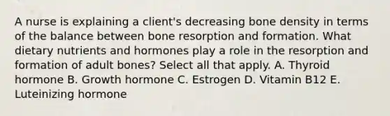 A nurse is explaining a client's decreasing bone density in terms of the balance between bone resorption and formation. What dietary nutrients and hormones play a role in the resorption and formation of adult bones? Select all that apply. A. Thyroid hormone B. Growth hormone C. Estrogen D. Vitamin B12 E. Luteinizing hormone