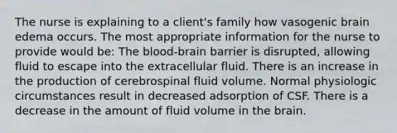 The nurse is explaining to a client's family how vasogenic brain edema occurs. The most appropriate information for the nurse to provide would be: The blood-brain barrier is disrupted, allowing fluid to escape into the extracellular fluid. There is an increase in the production of cerebrospinal fluid volume. Normal physiologic circumstances result in decreased adsorption of CSF. There is a decrease in the amount of fluid volume in the brain.