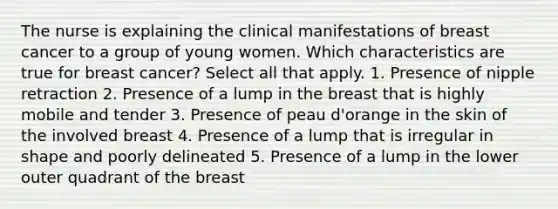 The nurse is explaining the clinical manifestations of breast cancer to a group of young women. Which characteristics are true for breast cancer? Select all that apply. 1. Presence of nipple retraction 2. Presence of a lump in the breast that is highly mobile and tender 3. Presence of peau d'orange in the skin of the involved breast 4. Presence of a lump that is irregular in shape and poorly delineated 5. Presence of a lump in the lower outer quadrant of the breast