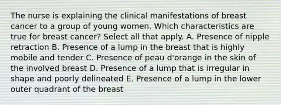 The nurse is explaining the clinical manifestations of breast cancer to a group of young women. Which characteristics are true for breast cancer? Select all that apply. A. Presence of nipple retraction B. Presence of a lump in the breast that is highly mobile and tender C. Presence of peau d'orange in the skin of the involved breast D. Presence of a lump that is irregular in shape and poorly delineated E. Presence of a lump in the lower outer quadrant of the breast