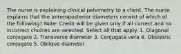 The nurse is explaining clinical pelvimetry to a client. The nurse explains that the anteroposterior diameters consist of which of the following? Note: Credit will be given only if all correct and no incorrect choices are selected. Select all that apply. 1. Diagonal conjugate 2. Transverse diameter 3. Conjugata vera 4. Obstetric conjugate 5. Oblique diameter