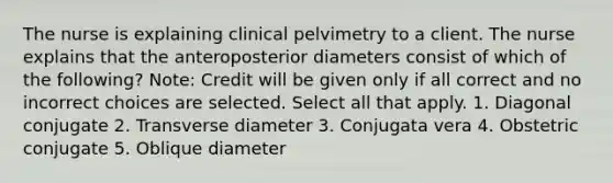 The nurse is explaining clinical pelvimetry to a client. The nurse explains that the anteroposterior diameters consist of which of the following? Note: Credit will be given only if all correct and no incorrect choices are selected. Select all that apply. 1. Diagonal conjugate 2. Transverse diameter 3. Conjugata vera 4. Obstetric conjugate 5. Oblique diameter