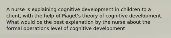 A nurse is explaining cognitive development in children to a client, with the help of Piaget's theory of cognitive development. What would be the best explanation by the nurse about the formal operations level of cognitive development