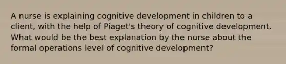 A nurse is explaining cognitive development in children to a client, with the help of Piaget's theory of cognitive development. What would be the best explanation by the nurse about the formal operations level of cognitive development?